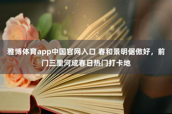 雅博体育app中国官网入口 春和景明倨傲好，前门三里河成春日热门打卡地
