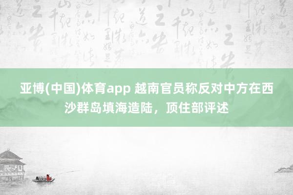 亚博(中国)体育app 越南官员称反对中方在西沙群岛填海造陆，顶住部评述