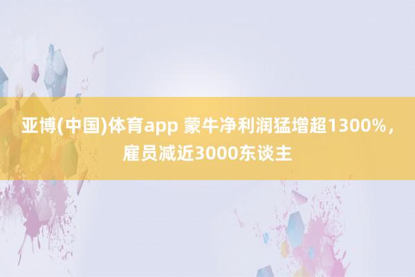 亚博(中国)体育app 蒙牛净利润猛增超1300%，雇员减近3000东谈主