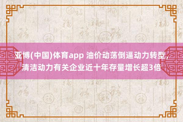 亚博(中国)体育app 油价动荡倒逼动力转型，清洁动力有关企业近十年存量增长超3倍
