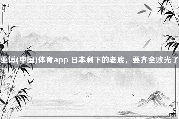 亚博(中国)体育app 日本剩下的老底，要齐全败光了