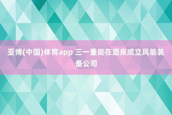 亚博(中国)体育app 三一重能在酒泉成立风能装备公司