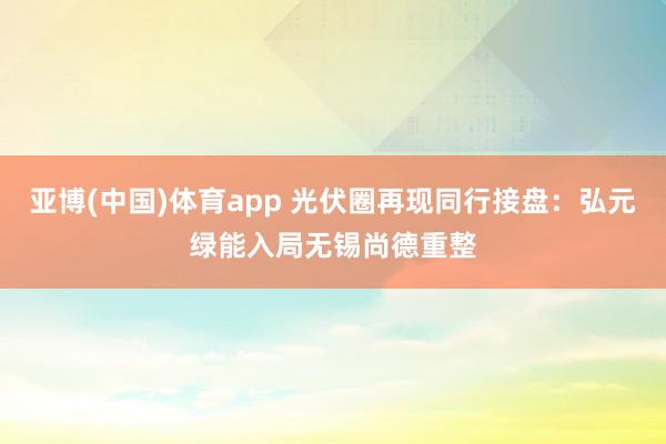 亚博(中国)体育app 光伏圈再现同行接盘：弘元绿能入局无锡尚德重整