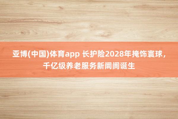 亚博(中国)体育app 长护险2028年掩饰寰球，千亿级养老服务新阛阓诞生