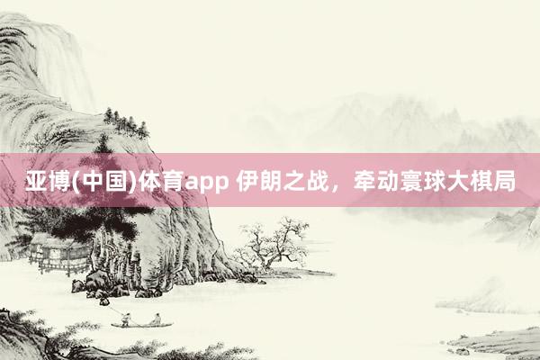 亚博(中国)体育app 伊朗之战，牵动寰球大棋局