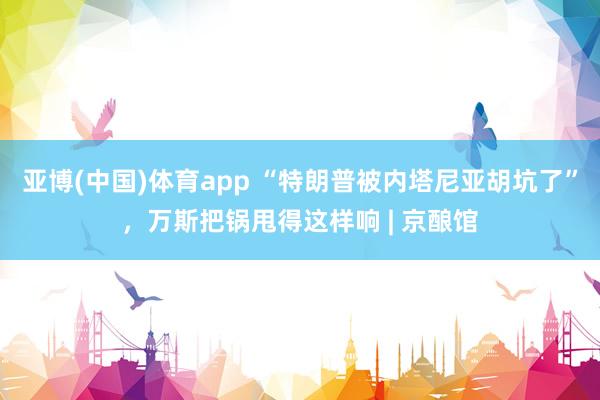 亚博(中国)体育app “特朗普被内塔尼亚胡坑了”，万斯把锅甩得这样响 | 京酿馆
