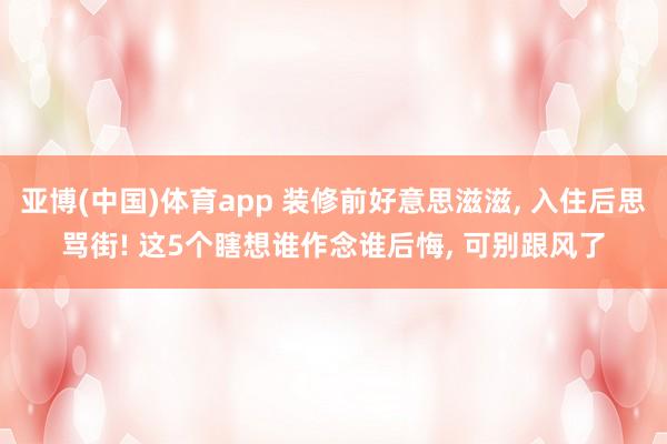 亚博(中国)体育app 装修前好意思滋滋， 入住后思骂街! 这5个瞎想谁作念谁后悔， 可别跟风了