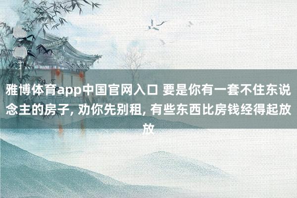 雅博体育app中国官网入口 要是你有一套不住东说念主的房子， 劝你先别租， 有些东西比房钱经得起放