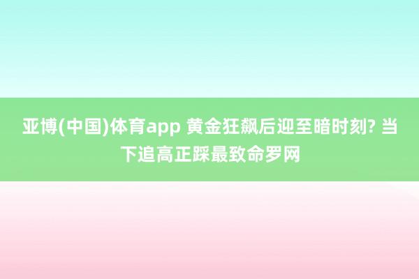亚博(中国)体育app 黄金狂飙后迎至暗时刻? 当下追高正踩最致命罗网