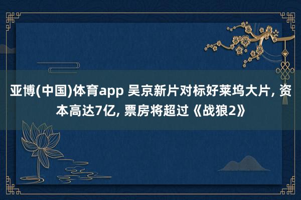 亚博(中国)体育app 吴京新片对标好莱坞大片， 资本高达7亿， 票房将超过《战狼2》
