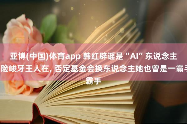 亚博(中国)体育app 韩红辟谣是“AI”东说念主， 险峻牙王人在， 否定基金会换东说念主她也曾是一霸手