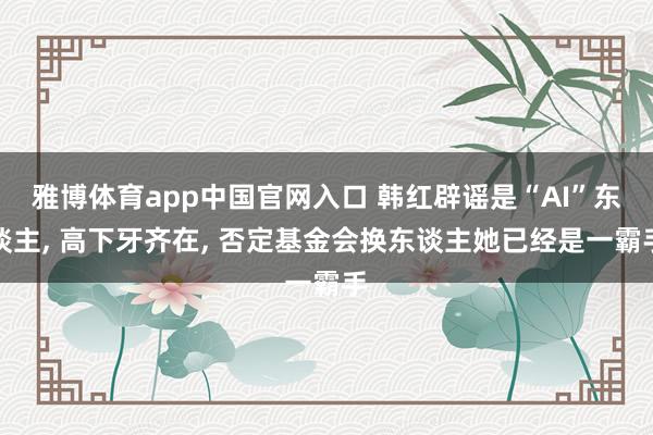 雅博体育app中国官网入口 韩红辟谣是“AI”东谈主， 高下牙齐在， 否定基金会换东谈主她已经是一霸手