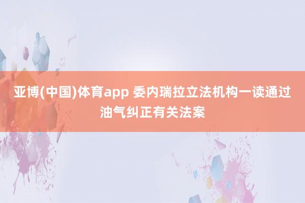 亚博(中国)体育app 委内瑞拉立法机构一读通过油气纠正有关法案