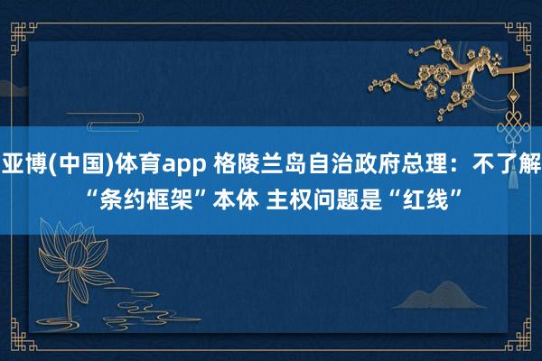 亚博(中国)体育app 格陵兰岛自治政府总理：不了解“条约框架”本体 主权问题是“红线”