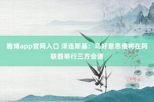 雅博app官网入口 泽连斯基：乌好意思俄将在阿联酋举行三方会道