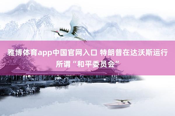 雅博体育app中国官网入口 特朗普在达沃斯运行所谓“和平委员会”