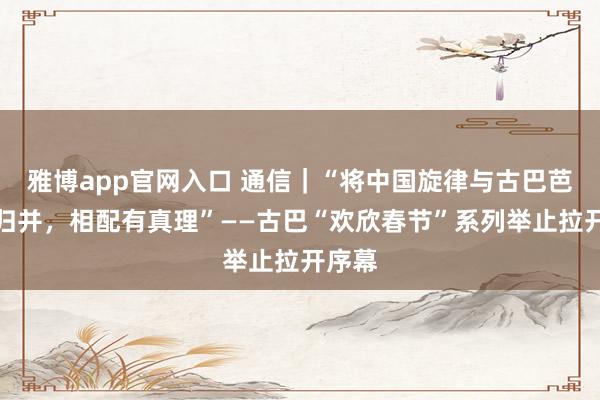 雅博app官网入口 通信｜“将中国旋律与古巴芭蕾相归并，相配有真理”——古巴“欢欣春节”系列举止拉开序幕