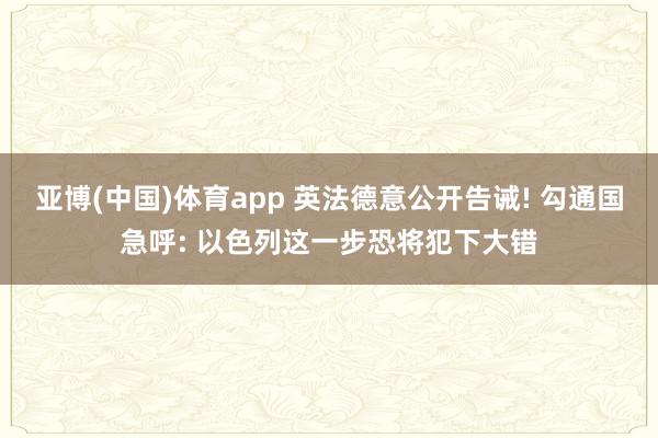亚博(中国)体育app 英法德意公开告诫! 勾通国急呼: 以色列这一步恐将犯下大错