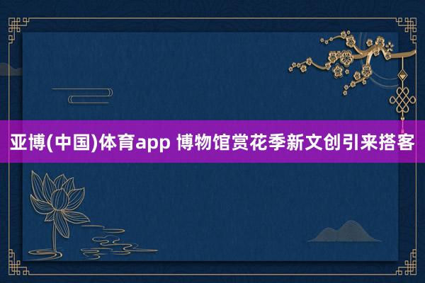 亚博(中国)体育app 博物馆赏花季新文创引来搭客