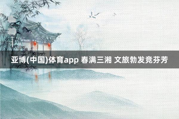 亚博(中国)体育app 春满三湘 文旅勃发竞芬芳