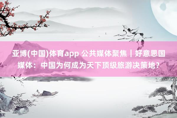 亚博(中国)体育app 公共媒体聚焦｜好意思国媒体：中国为何成为天下顶级旅游决策地？