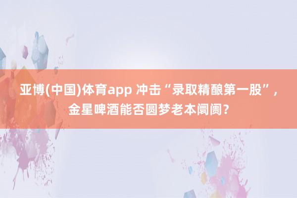 亚博(中国)体育app 冲击“录取精酿第一股”，金星啤酒能否圆梦老本阛阓？