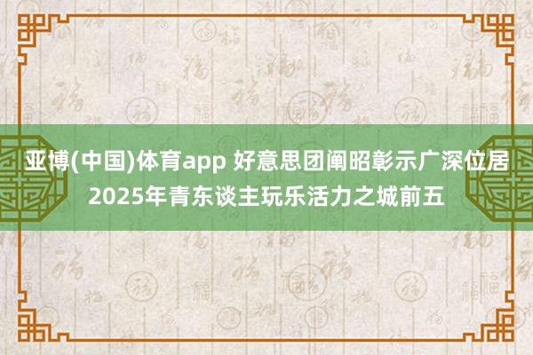 亚博(中国)体育app 好意思团阐昭彰示广深位居2025年青东谈主玩乐活力之城前五