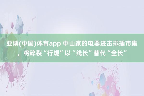 亚博(中国)体育app 中山家的电器进击排插市集，将碎裂“行规”以“线长”替代“全长”