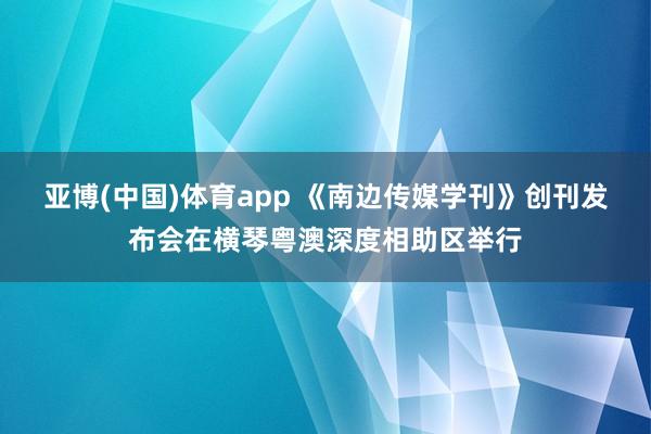 亚博(中国)体育app 《南边传媒学刊》创刊发布会在横琴粤澳深度相助区举行