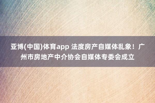 亚博(中国)体育app 法度房产自媒体乱象！广州市房地产中介协会自媒体专委会成立