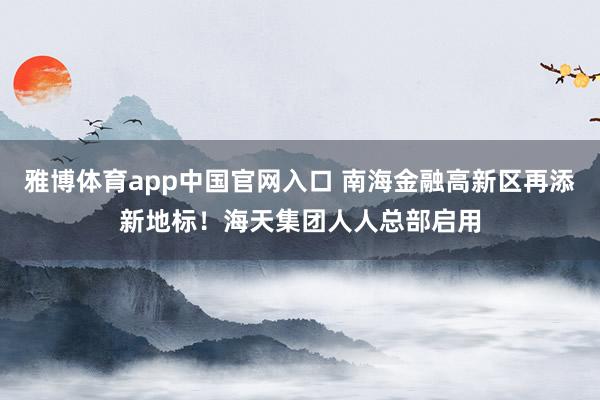 雅博体育app中国官网入口 南海金融高新区再添新地标！海天集团人人总部启用