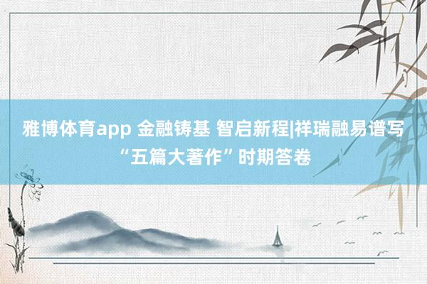 雅博体育app 金融铸基 智启新程|祥瑞融易谱写“五篇大著作”时期答卷