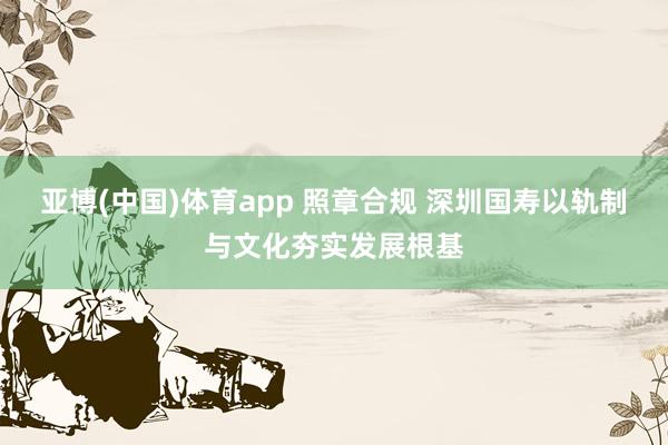 亚博(中国)体育app 照章合规 深圳国寿以轨制与文化夯实发展根基