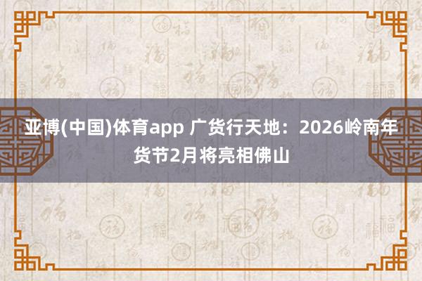 亚博(中国)体育app 广货行天地：2026岭南年货节2月将亮相佛山