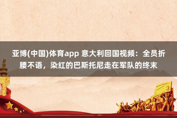 亚博(中国)体育app 意大利回国视频：全员折腰不语，染红的巴斯托尼走在军队的终末