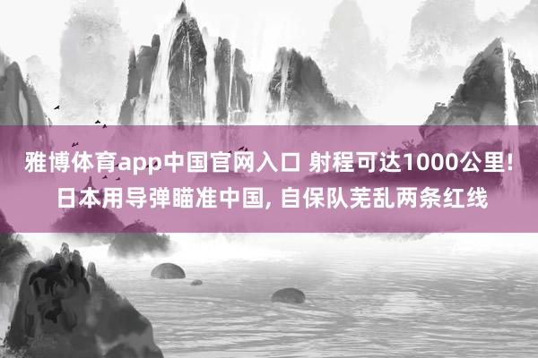 雅博体育app中国官网入口 射程可达1000公里! 日本用导弹瞄准中国， 自保队芜乱两条红线