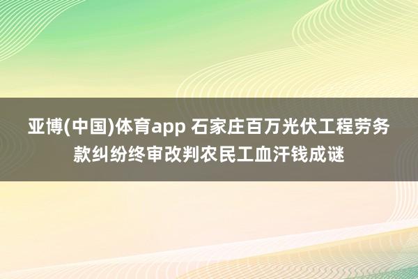 亚博(中国)体育app 石家庄百万光伏工程劳务款纠纷终审改判农民工血汗钱成谜