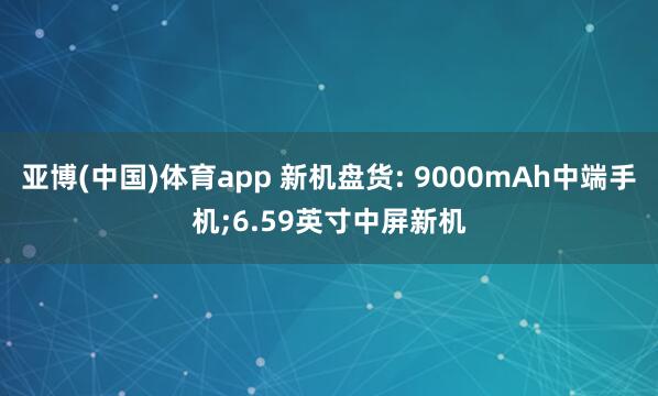 亚博(中国)体育app 新机盘货: 9000mAh中端手机;6.59英寸中屏新机