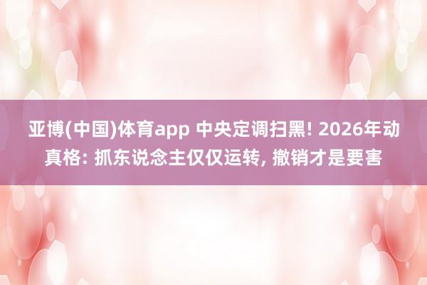 亚博(中国)体育app 中央定调扫黑! 2026年动真格: 抓东说念主仅仅运转， 撤销才是要害