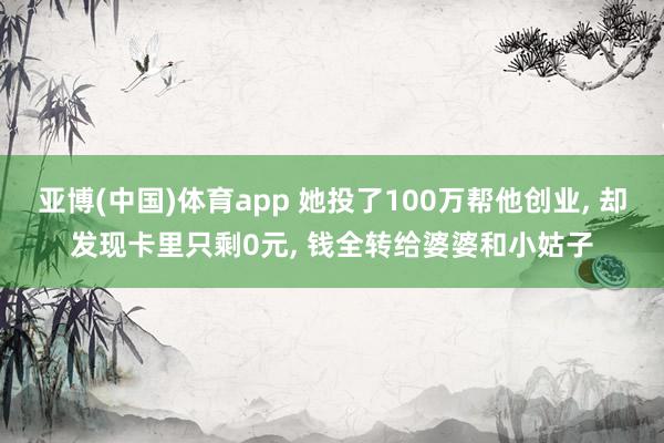 亚博(中国)体育app 她投了100万帮他创业， 却发现卡里只剩0元， 钱全转给婆婆和小姑子