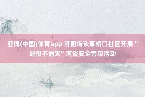 亚博(中国)体育app 济阳街谈草桥口社区开展“退役不消灭”河谈安全旁观活动