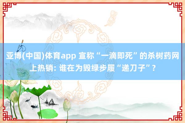 亚博(中国)体育app 宣称“一滴即死”的杀树药网上热销: 谁在为毁绿步履“递刀子”?