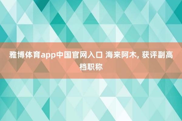 雅博体育app中国官网入口 海来阿木， 获评副高档职称