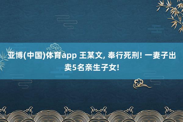 亚博(中国)体育app 王某文， 奉行死刑! 一妻子出卖5名亲生子女!