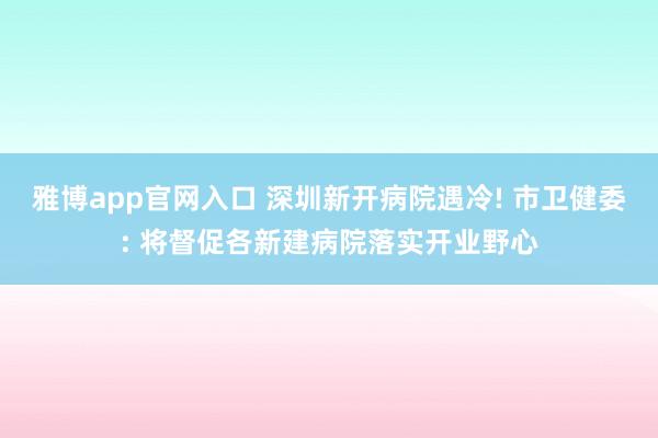 雅博app官网入口 深圳新开病院遇冷! 市卫健委: 将督促各新建病院落实开业野心