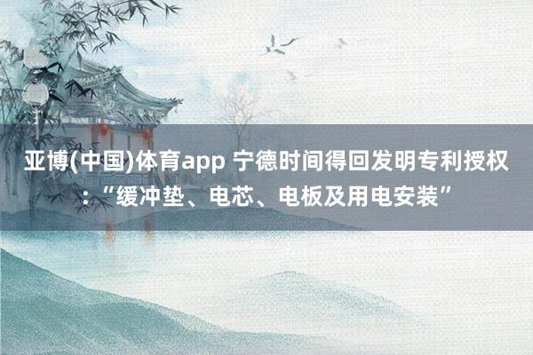 亚博(中国)体育app 宁德时间得回发明专利授权: “缓冲垫、电芯、电板及用电安装”