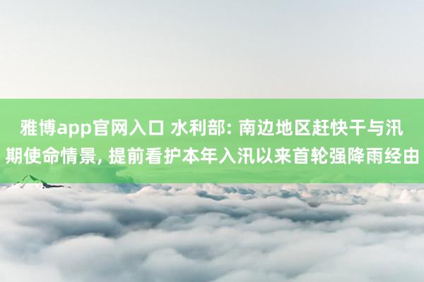 雅博app官网入口 水利部: 南边地区赶快干与汛期使命情景， 提前看护本年入汛以来首轮强降雨经由