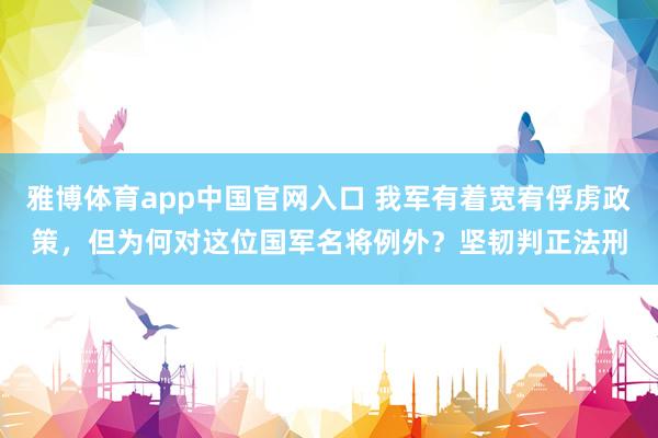雅博体育app中国官网入口 我军有着宽宥俘虏政策，但为何对这位国军名将例外？坚韧判正法刑