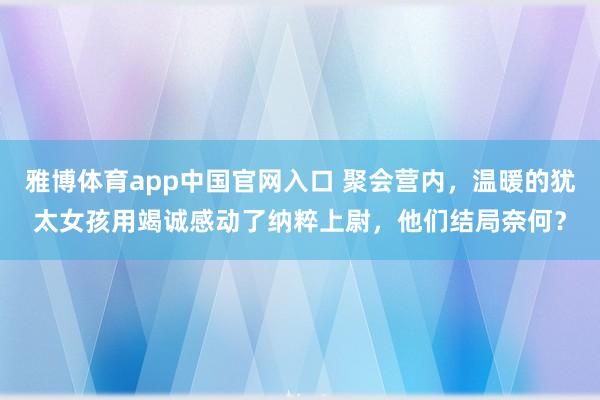 雅博体育app中国官网入口 聚会营内，温暖的犹太女孩用竭诚感动了纳粹上尉，他们结局奈何？