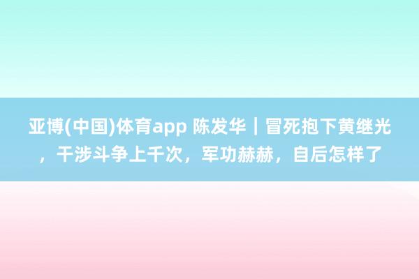 亚博(中国)体育app 陈发华｜冒死抱下黄继光，干涉斗争上千次，军功赫赫，自后怎样了
